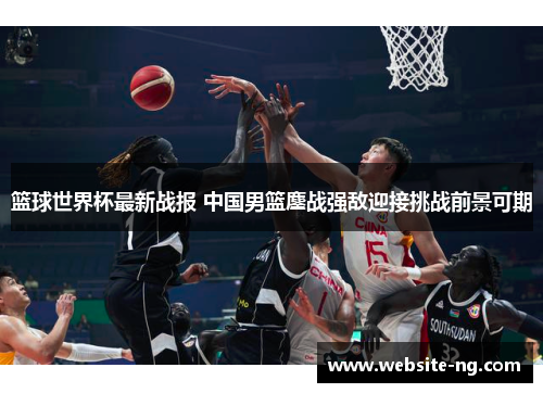 篮球世界杯最新战报 中国男篮鏖战强敌迎接挑战前景可期 篮球世界杯最新战报 中国男篮鏖战强敌迎接挑战前景可期