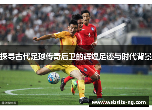 探寻古代足球传奇后卫的辉煌足迹与时代背景 探寻古代足球传奇后卫的辉煌足迹与时代背景