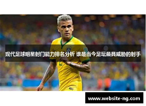 现代足球明星射门能力排名分析 谁是当今足坛最具威胁的射手 现代足球明星射门能力排名分析 谁是当今足坛最具威胁的射手