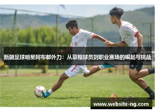 新疆足球明星阿布都外力:从草根球员到职业赛场的崛起与挑战 新疆足球明星阿布都外力:从草根球员到职业赛场的崛起与挑战