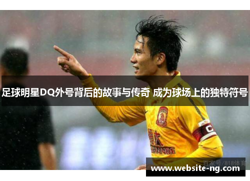 足球明星DQ外号背后的故事与传奇 成为球场上的独特符号 足球明星DQ外号背后的故事与传奇 成为球场上的独特符号