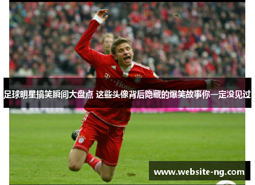 足球明星搞笑瞬间大盘点 这些头像背后隐藏的爆笑故事你一定没见过 足球明星搞笑瞬间大盘点 这些头像背后隐藏的爆笑故事你一定没见过