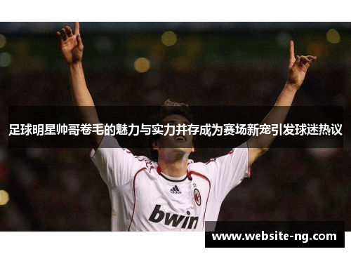足球明星帅哥卷毛的魅力与实力并存成为赛场新宠引发球迷热议 足球明星帅哥卷毛的魅力与实力并存成为赛场新宠引发球迷热议