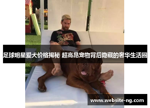 足球明星爱犬价格揭秘 超高昂宠物背后隐藏的奢华生活圈 足球明星爱犬价格揭秘 超高昂宠物背后隐藏的奢华生活圈
