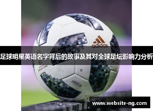 足球明星英语名字背后的故事及其对全球足坛影响力分析 足球明星英语名字背后的故事及其对全球足坛影响力分析