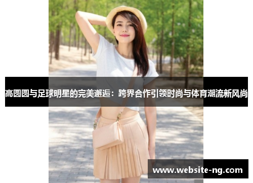 高圆圆与足球明星的完美邂逅:跨界合作引领时尚与体育潮流新风尚 高圆圆与足球明星的完美邂逅:跨界合作引领时尚与体育潮流新风尚