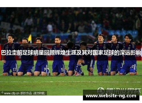 巴拉圭前足球明星回顾辉煌生涯及其对国家足球的深远影响 巴拉圭前足球明星回顾辉煌生涯及其对国家足球的深远影响