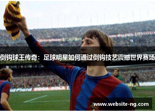 倒钩球王传奇:足球明星如何通过倒钩技艺震撼世界赛场 倒钩球王传奇:足球明星如何通过倒钩技艺震撼世界赛场