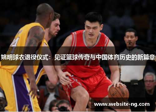 姚明球衣退役仪式:见证篮球传奇与中国体育历史的新篇章 姚明球衣退役仪式:见证篮球传奇与中国体育历史的新篇章