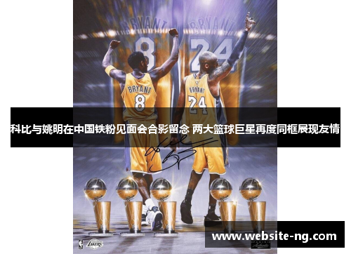 科比与姚明在中国铁粉见面会合影留念 两大篮球巨星再度同框展现友情
