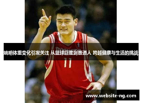 姚明体重变化引发关注 从篮球巨星到普通人 跨越健康与生活的挑战 姚明体重变化引发关注 从篮球巨星到普通人 跨越健康与生活的挑战