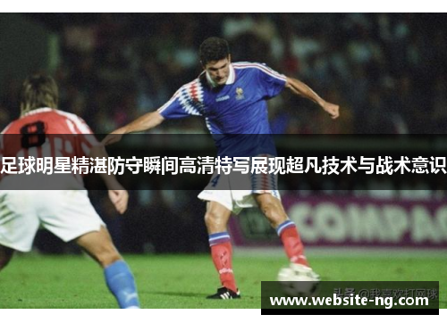 足球明星精湛防守瞬间高清特写展现超凡技术与战术意识 足球明星精湛防守瞬间高清特写展现超凡技术与战术意识