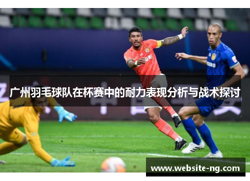 广州羽毛球队在杯赛中的耐力表现分析与战术探讨