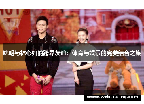 姚明与林心如的跨界友谊：体育与娱乐的完美结合之旅