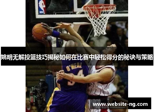 姚明无解投篮技巧揭秘如何在比赛中轻松得分的秘诀与策略