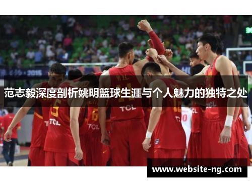 范志毅深度剖析姚明篮球生涯与个人魅力的独特之处