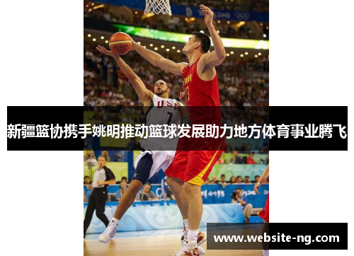 新疆篮协携手姚明推动篮球发展助力地方体育事业腾飞
