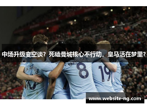 中场升级变空谈?死磕曼城核心不行动,皇马活在梦里? 中场升级变空谈?死磕曼城核心不行动,皇马活在梦里?