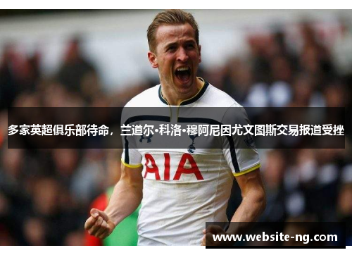 多家英超俱乐部待命,兰道尔·科洛·穆阿尼因尤文图斯交易报道受挫 多家英超俱乐部待命,兰道尔·科洛·穆阿尼因尤文图斯交易报道受挫