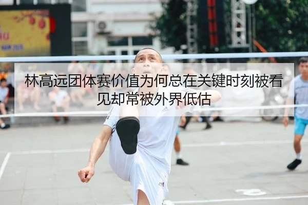 林高远团体赛价值为何总在关键时刻被看见却常被外界低估