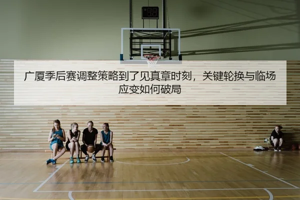 广厦季后赛调整策略到了见真章时刻，关键轮换与临场应变如何破局